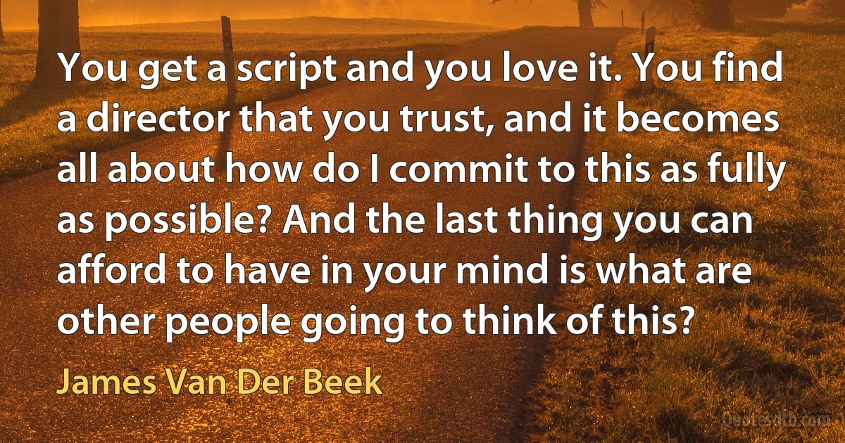 You get a script and you love it. You find a director that you trust, and it becomes all about how do I commit to this as fully as possible? And the last thing you can afford to have in your mind is what are other people going to think of this? (James Van Der Beek)