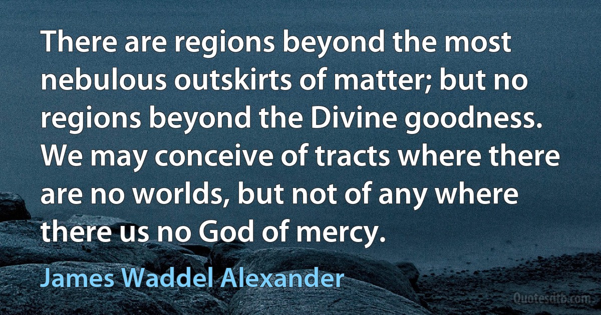 There are regions beyond the most nebulous outskirts of matter; but no regions beyond the Divine goodness. We may conceive of tracts where there are no worlds, but not of any where there us no God of mercy. (James Waddel Alexander)