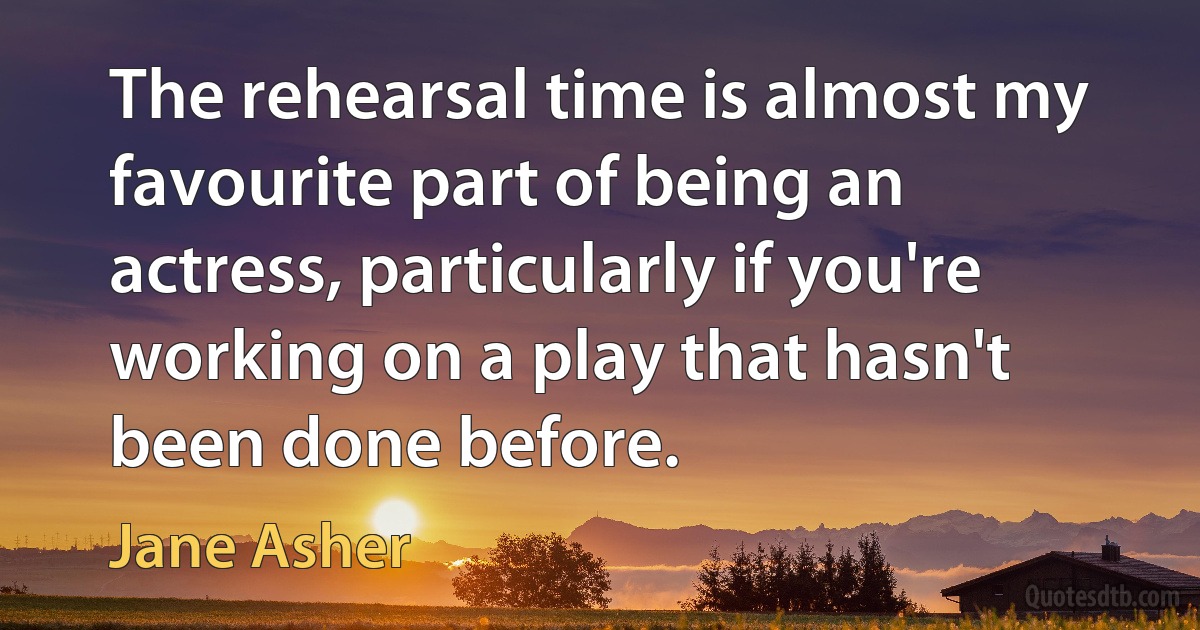 The rehearsal time is almost my favourite part of being an actress, particularly if you're working on a play that hasn't been done before. (Jane Asher)