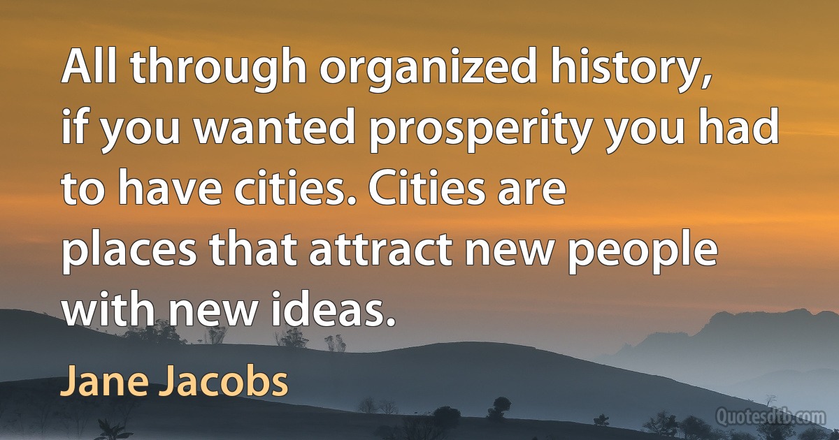 All through organized history, if you wanted prosperity you had to have cities. Cities are places that attract new people with new ideas. (Jane Jacobs)