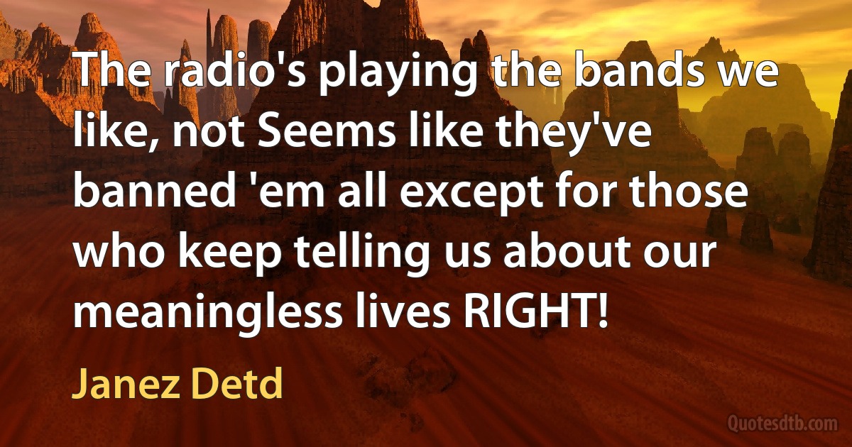 The radio's playing the bands we like, not Seems like they've banned 'em all except for those who keep telling us about our meaningless lives RIGHT! (Janez Detd)