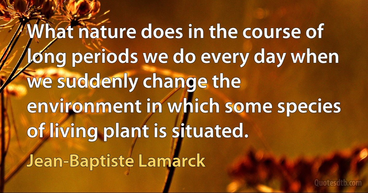 What nature does in the course of long periods we do every day when we suddenly change the environment in which some species of living plant is situated. (Jean-Baptiste Lamarck)