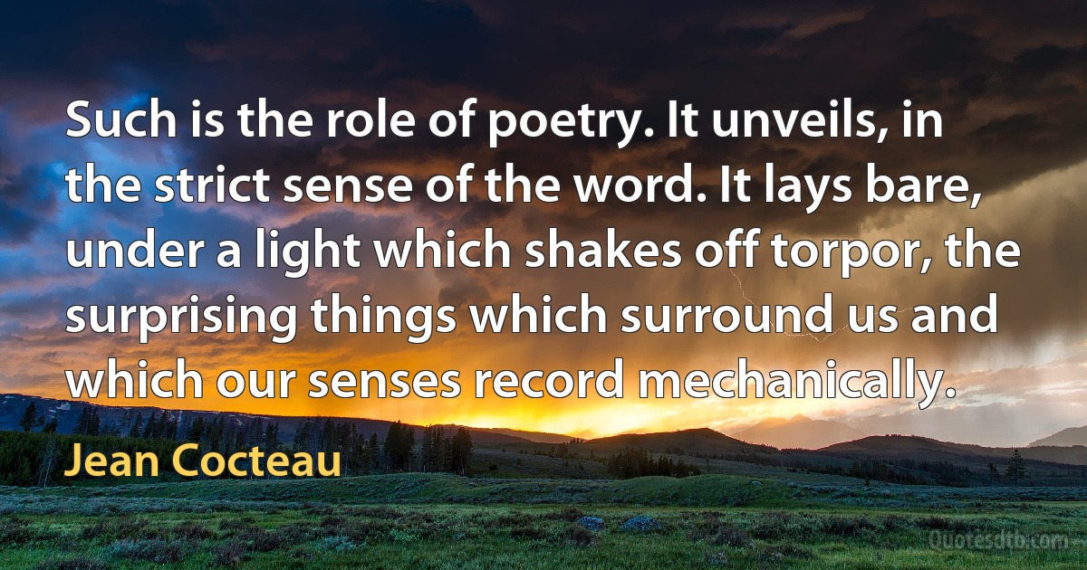 Such is the role of poetry. It unveils, in the strict sense of the word. It lays bare, under a light which shakes off torpor, the surprising things which surround us and which our senses record mechanically. (Jean Cocteau)