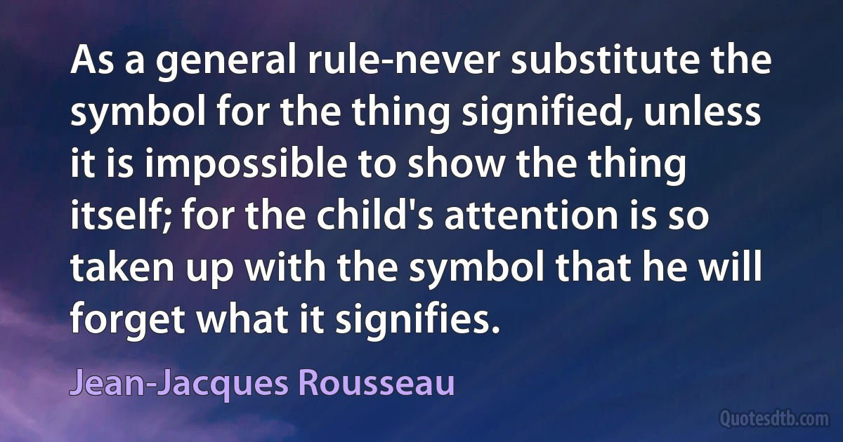 As a general rule-never substitute the symbol for the thing signified, unless it is impossible to show the thing itself; for the child's attention is so taken up with the symbol that he will forget what it signifies. (Jean-Jacques Rousseau)