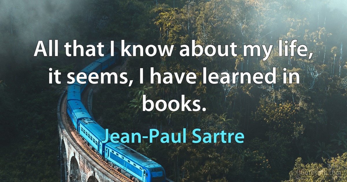 All that I know about my life, it seems, I have learned in books. (Jean-Paul Sartre)