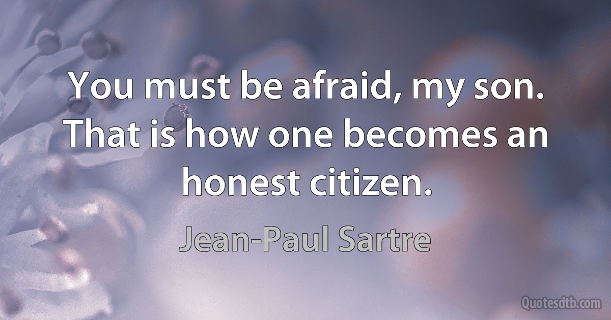 You must be afraid, my son. That is how one becomes an honest citizen. (Jean-Paul Sartre)