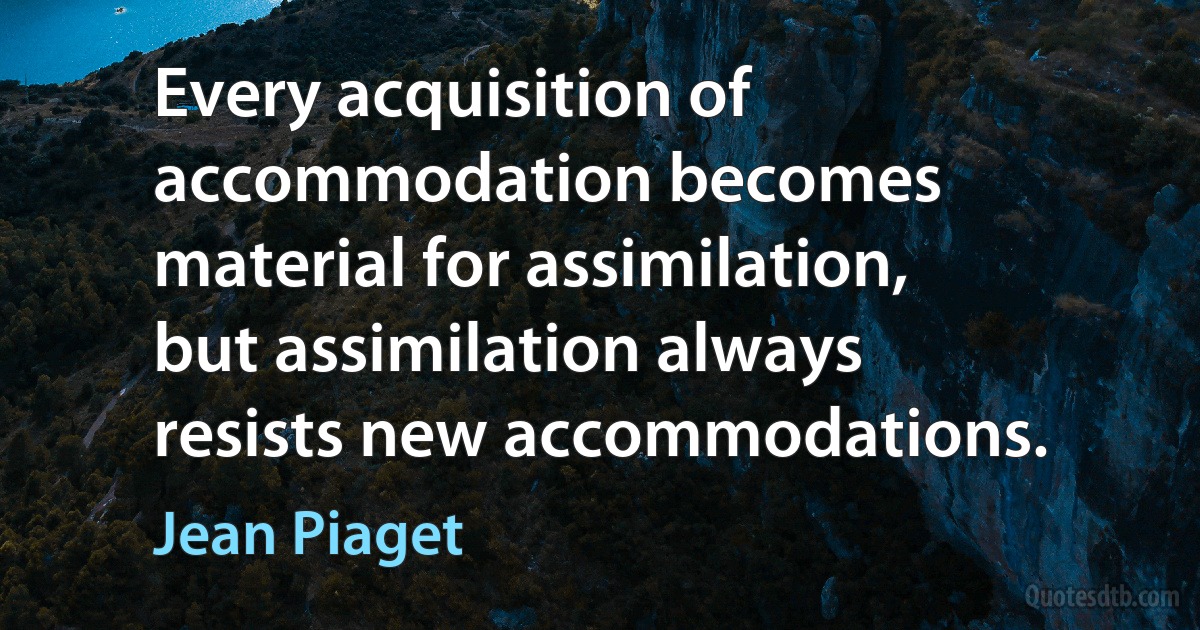 Every acquisition of accommodation becomes material for assimilation, but assimilation always resists new accommodations. (Jean Piaget)