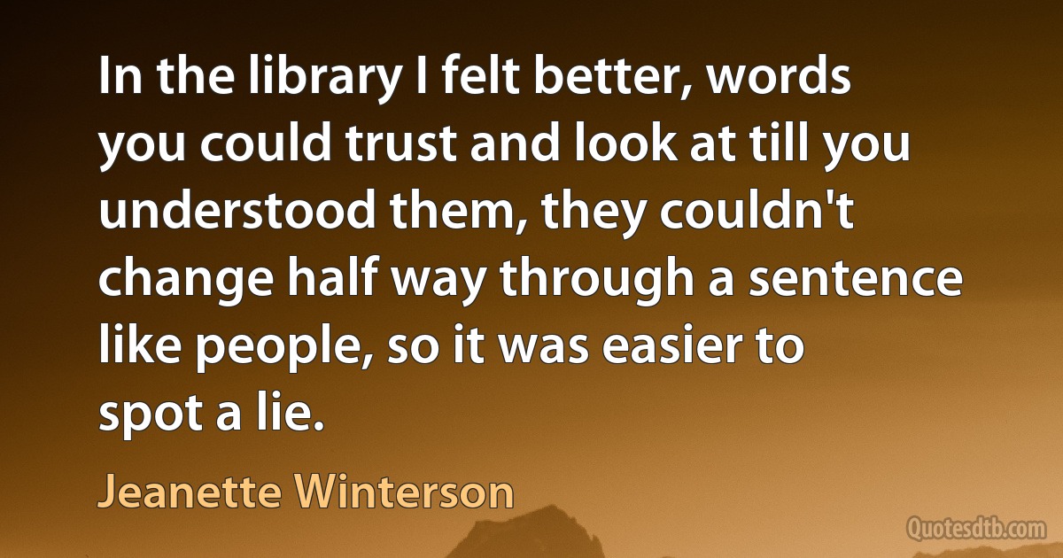 In the library I felt better, words you could trust and look at till you understood them, they couldn't change half way through a sentence like people, so it was easier to spot a lie. (Jeanette Winterson)