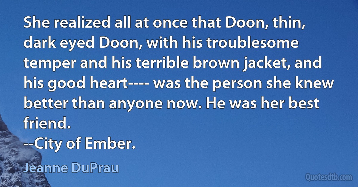 She realized all at once that Doon, thin, dark eyed Doon, with his troublesome temper and his terrible brown jacket, and his good heart---- was the person she knew better than anyone now. He was her best friend.
--City of Ember. (Jeanne DuPrau)