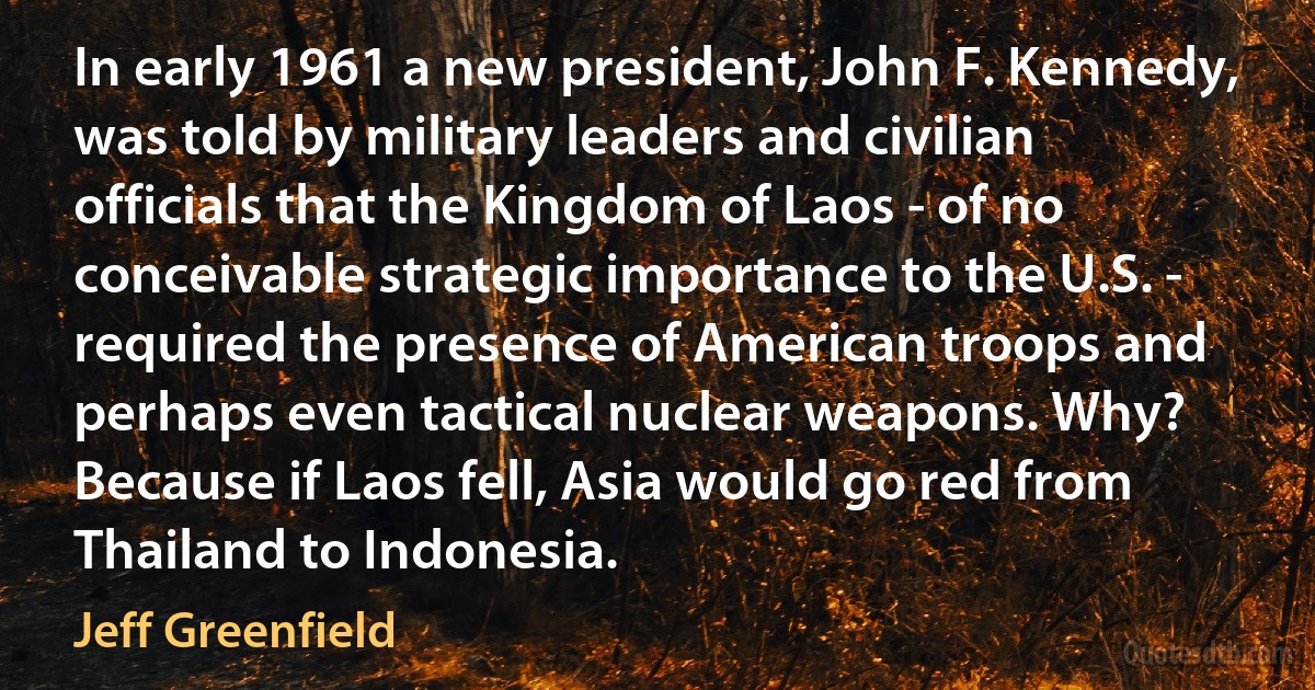 In early 1961 a new president, John F. Kennedy, was told by military leaders and civilian officials that the Kingdom of Laos - of no conceivable strategic importance to the U.S. - required the presence of American troops and perhaps even tactical nuclear weapons. Why? Because if Laos fell, Asia would go red from Thailand to Indonesia. (Jeff Greenfield)