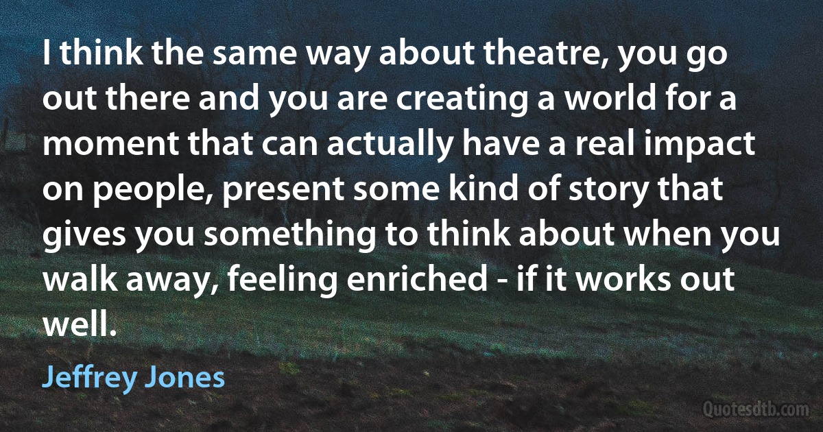 I think the same way about theatre, you go out there and you are creating a world for a moment that can actually have a real impact on people, present some kind of story that gives you something to think about when you walk away, feeling enriched - if it works out well. (Jeffrey Jones)