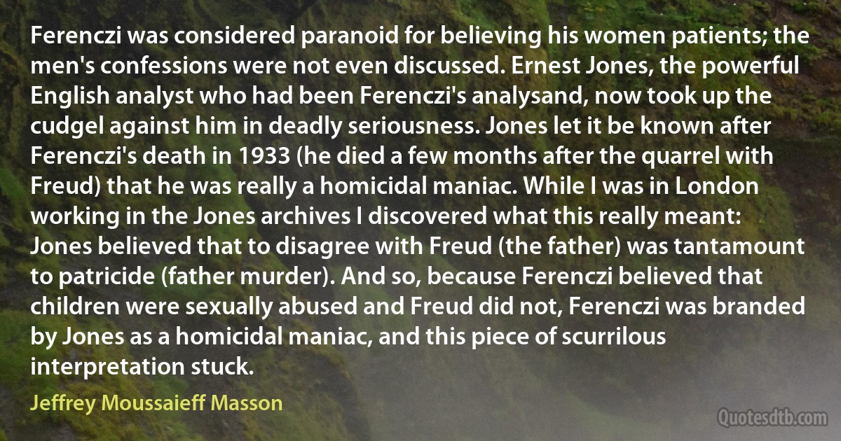 Ferenczi was considered paranoid for believing his women patients; the men's confessions were not even discussed. Ernest Jones, the powerful English analyst who had been Ferenczi's analysand, now took up the cudgel against him in deadly seriousness. Jones let it be known after Ferenczi's death in 1933 (he died a few months after the quarrel with Freud) that he was really a homicidal maniac. While I was in London working in the Jones archives I discovered what this really meant: Jones believed that to disagree with Freud (the father) was tantamount to patricide (father murder). And so, because Ferenczi believed that children were sexually abused and Freud did not, Ferenczi was branded by Jones as a homicidal maniac, and this piece of scurrilous interpretation stuck. (Jeffrey Moussaieff Masson)