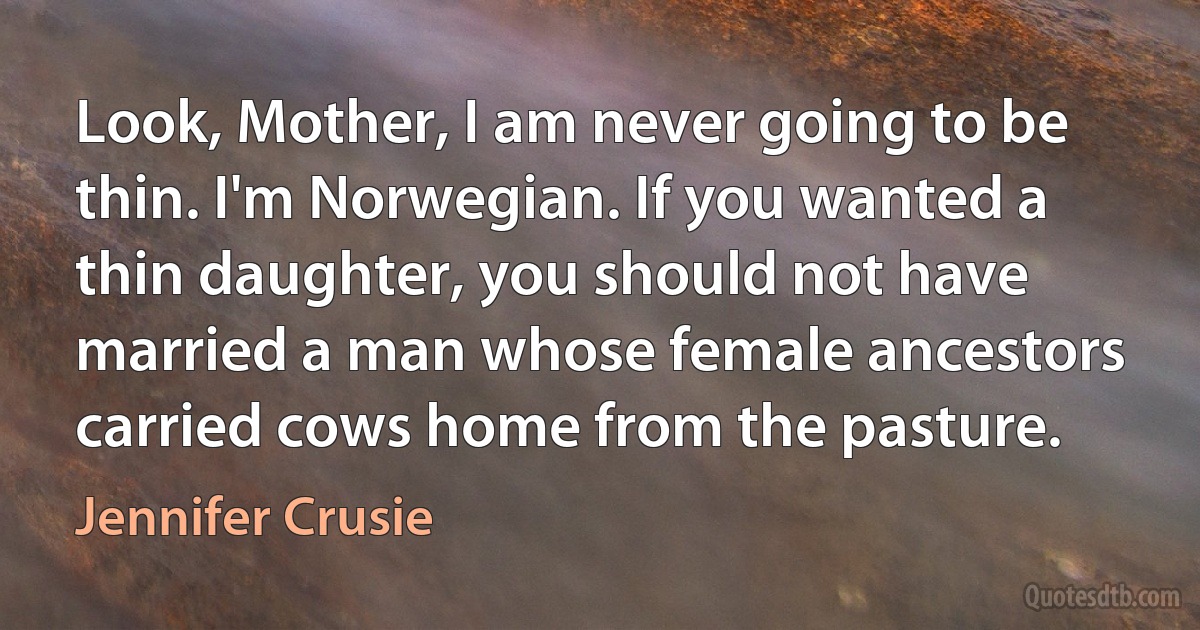 Look, Mother, I am never going to be thin. I'm Norwegian. If you wanted a thin daughter, you should not have married a man whose female ancestors carried cows home from the pasture. (Jennifer Crusie)