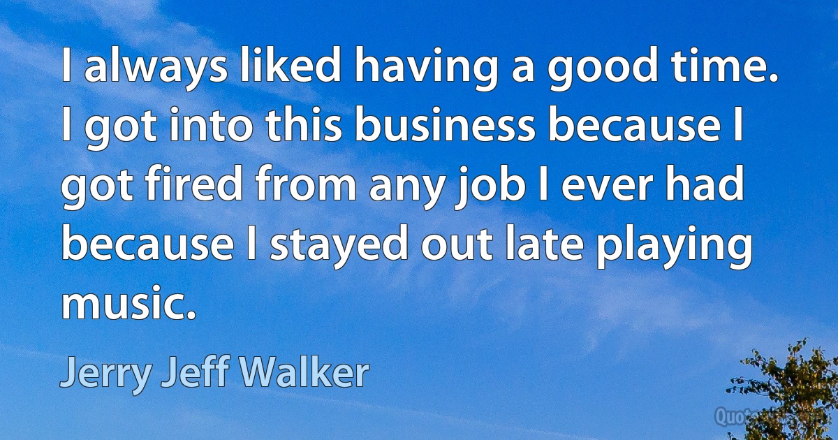 I always liked having a good time. I got into this business because I got fired from any job I ever had because I stayed out late playing music. (Jerry Jeff Walker)