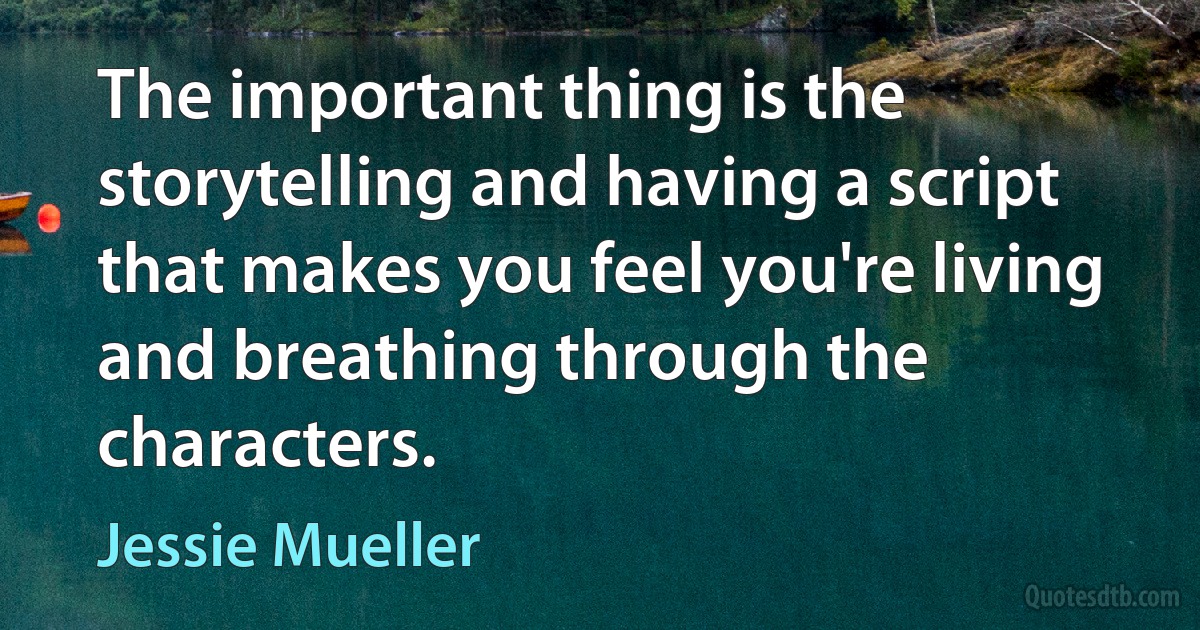 The important thing is the storytelling and having a script that makes you feel you're living and breathing through the characters. (Jessie Mueller)