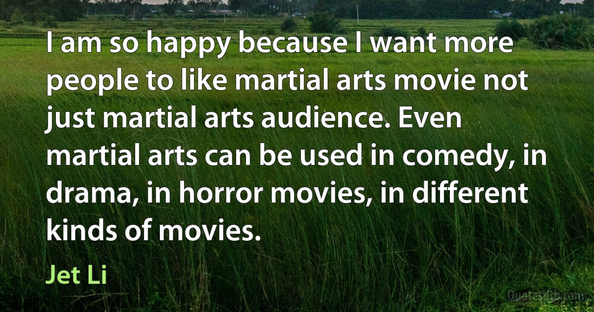 I am so happy because I want more people to like martial arts movie not just martial arts audience. Even martial arts can be used in comedy, in drama, in horror movies, in different kinds of movies. (Jet Li)