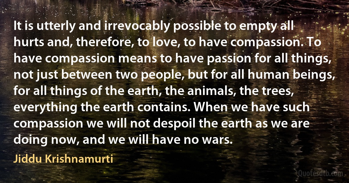 It is utterly and irrevocably possible to empty all hurts and, therefore, to love, to have compassion. To have compassion means to have passion for all things, not just between two people, but for all human beings, for all things of the earth, the animals, the trees, everything the earth contains. When we have such compassion we will not despoil the earth as we are doing now, and we will have no wars. (Jiddu Krishnamurti)