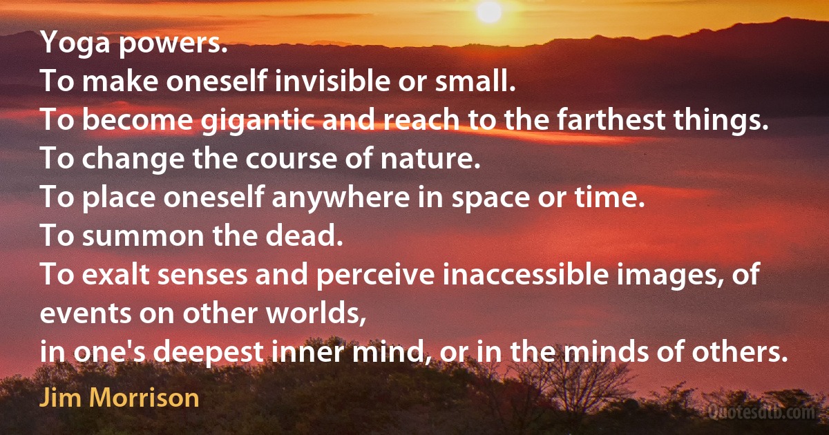 Yoga powers.
To make oneself invisible or small.
To become gigantic and reach to the farthest things.
To change the course of nature.
To place oneself anywhere in space or time.
To summon the dead.
To exalt senses and perceive inaccessible images, of events on other worlds,
in one's deepest inner mind, or in the minds of others. (Jim Morrison)