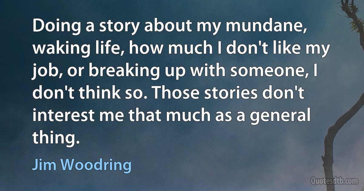 Doing a story about my mundane, waking life, how much I don't like my job, or breaking up with someone, I don't think so. Those stories don't interest me that much as a general thing. (Jim Woodring)