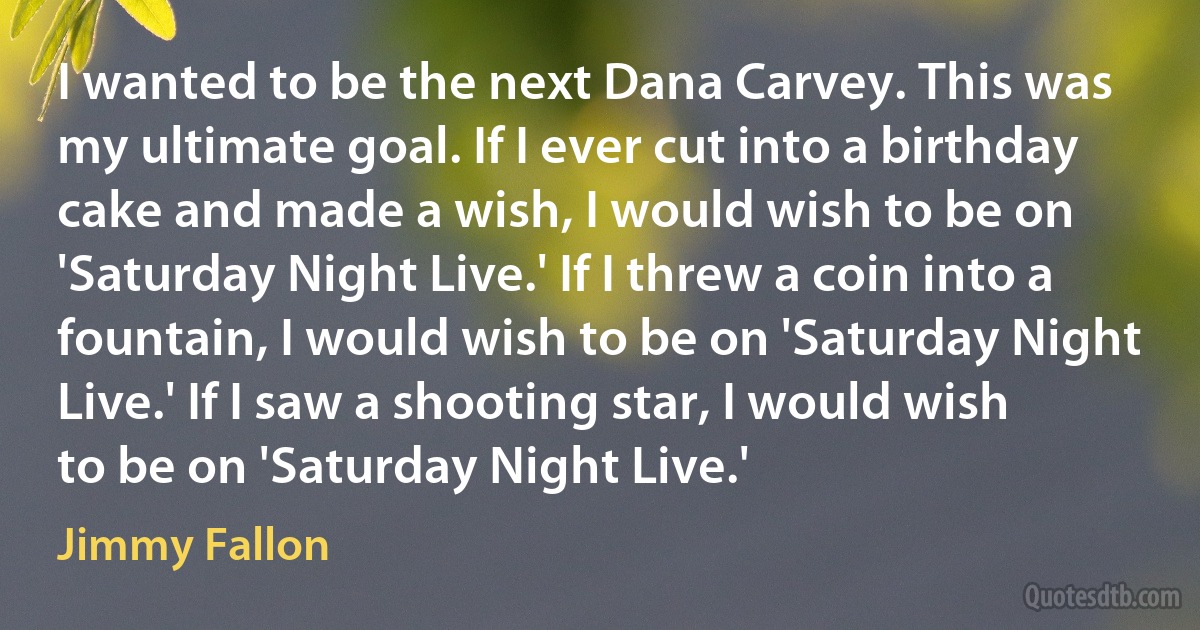 I wanted to be the next Dana Carvey. This was my ultimate goal. If I ever cut into a birthday cake and made a wish, I would wish to be on 'Saturday Night Live.' If I threw a coin into a fountain, I would wish to be on 'Saturday Night Live.' If I saw a shooting star, I would wish to be on 'Saturday Night Live.' (Jimmy Fallon)