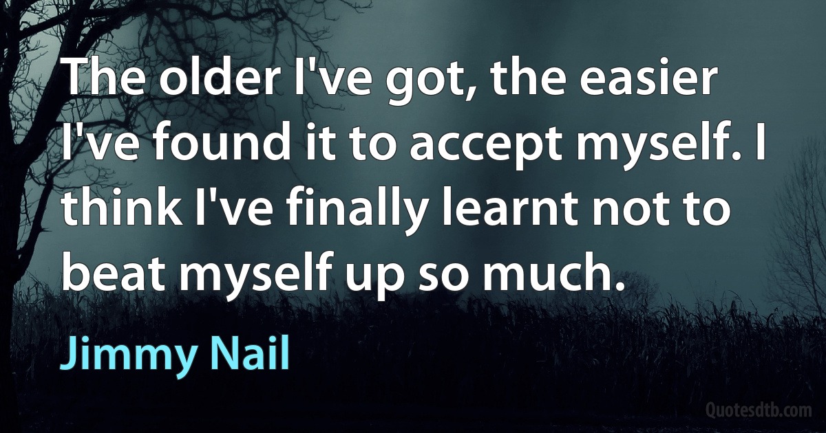 The older I've got, the easier I've found it to accept myself. I think I've finally learnt not to beat myself up so much. (Jimmy Nail)