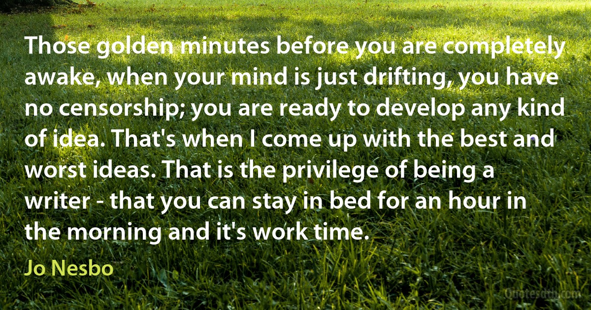 Those golden minutes before you are completely awake, when your mind is just drifting, you have no censorship; you are ready to develop any kind of idea. That's when I come up with the best and worst ideas. That is the privilege of being a writer - that you can stay in bed for an hour in the morning and it's work time. (Jo Nesbo)