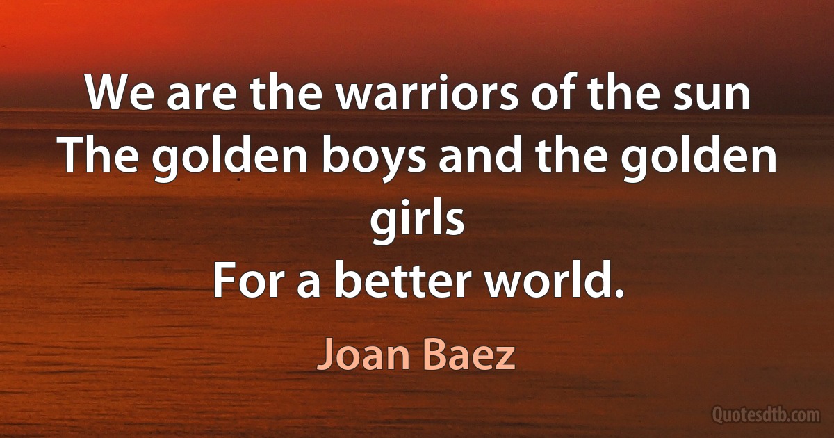 We are the warriors of the sun
The golden boys and the golden girls
For a better world. (Joan Baez)