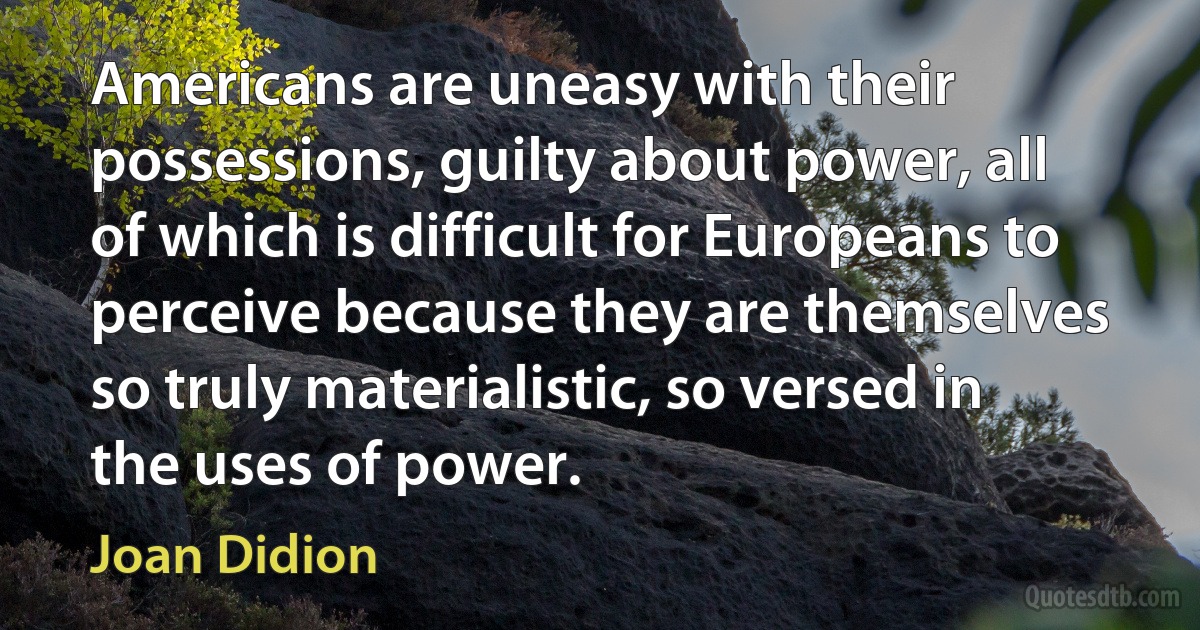 Americans are uneasy with their possessions, guilty about power, all of which is difficult for Europeans to perceive because they are themselves so truly materialistic, so versed in the uses of power. (Joan Didion)