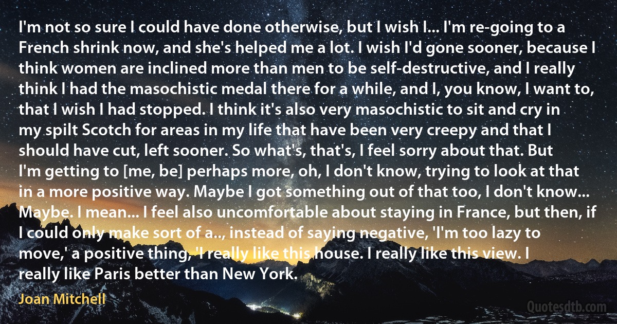 I'm not so sure I could have done otherwise, but I wish I... I'm re-going to a French shrink now, and she's helped me a lot. I wish I'd gone sooner, because I think women are inclined more than men to be self-destructive, and I really think I had the masochistic medal there for a while, and I, you know, I want to, that I wish I had stopped. I think it's also very masochistic to sit and cry in my spilt Scotch for areas in my life that have been very creepy and that I should have cut, left sooner. So what's, that's, I feel sorry about that. But I'm getting to [me, be] perhaps more, oh, I don't know, trying to look at that in a more positive way. Maybe I got something out of that too, I don't know... Maybe. I mean... I feel also uncomfortable about staying in France, but then, if I could only make sort of a.., instead of saying negative, 'I'm too lazy to move,' a positive thing, 'I really like this house. I really like this view. I really like Paris better than New York. (Joan Mitchell)