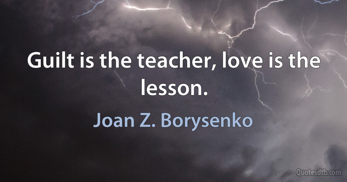 Guilt is the teacher, love is the lesson. (Joan Z. Borysenko)