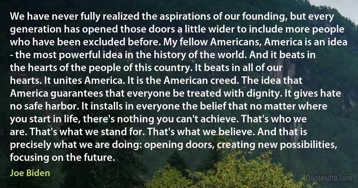 We have never fully realized the aspirations of our founding, but every generation has opened those doors a little wider to include more people who have been excluded before. My fellow Americans, America is an idea - the most powerful idea in the history of the world. And it beats in the hearts of the people of this country. It beats in all of our hearts. It unites America. It is the American creed. The idea that America guarantees that everyone be treated with dignity. It gives hate no safe harbor. It installs in everyone the belief that no matter where you start in life, there's nothing you can't achieve. That's who we are. That's what we stand for. That's what we believe. And that is precisely what we are doing: opening doors, creating new possibilities, focusing on the future. (Joe Biden)