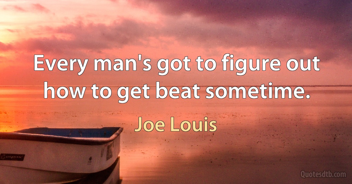 Every man's got to figure out how to get beat sometime. (Joe Louis)