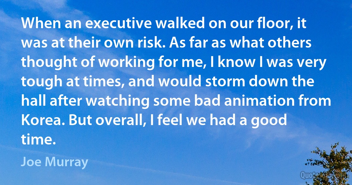 When an executive walked on our floor, it was at their own risk. As far as what others thought of working for me, I know I was very tough at times, and would storm down the hall after watching some bad animation from Korea. But overall, I feel we had a good time. (Joe Murray)