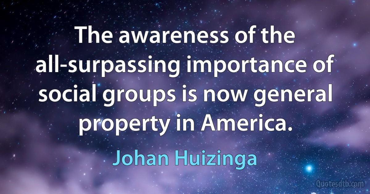 The awareness of the all-surpassing importance of social groups is now general property in America. (Johan Huizinga)