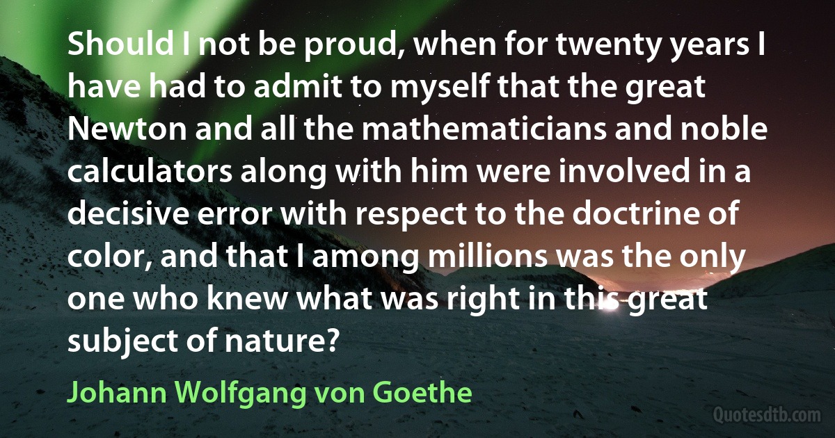 Should I not be proud, when for twenty years I have had to admit to myself that the great Newton and all the mathematicians and noble calculators along with him were involved in a decisive error with respect to the doctrine of color, and that I among millions was the only one who knew what was right in this great subject of nature? (Johann Wolfgang von Goethe)