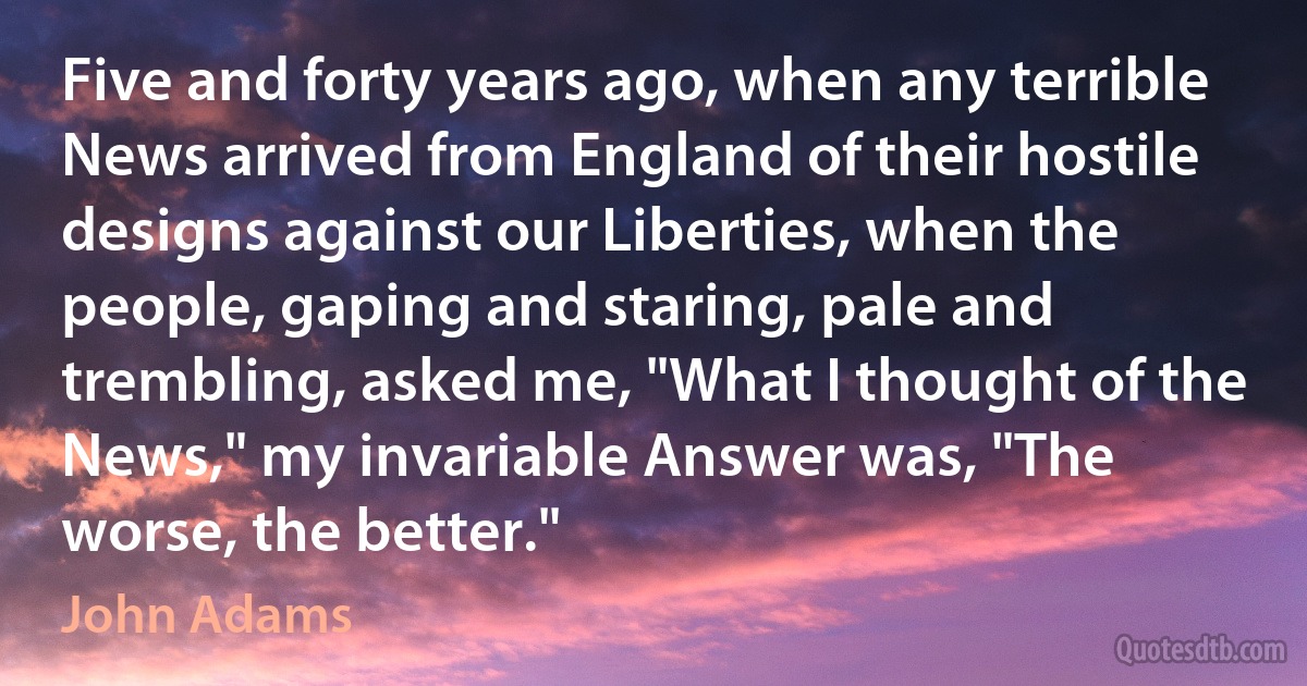 Five and forty years ago, when any terrible News arrived from England of their hostile designs against our Liberties, when the people, gaping and staring, pale and trembling, asked me, "What I thought of the News," my invariable Answer was, "The worse, the better." (John Adams)