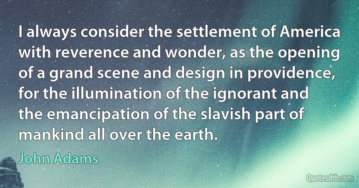 I always consider the settlement of America with reverence and wonder, as the opening of a grand scene and design in providence, for the illumination of the ignorant and the emancipation of the slavish part of mankind all over the earth. (John Adams)