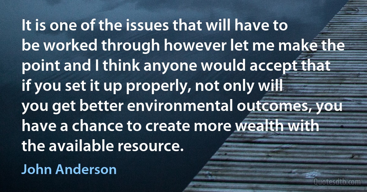 It is one of the issues that will have to be worked through however let me make the point and I think anyone would accept that if you set it up properly, not only will you get better environmental outcomes, you have a chance to create more wealth with the available resource. (John Anderson)