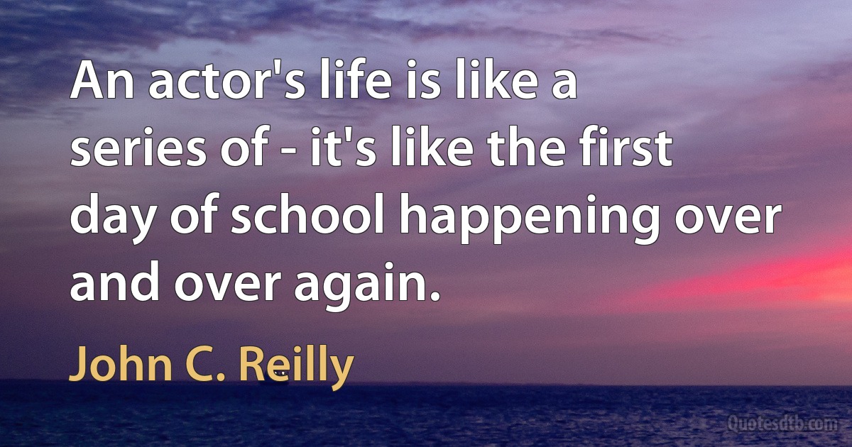 An actor's life is like a series of - it's like the first day of school happening over and over again. (John C. Reilly)