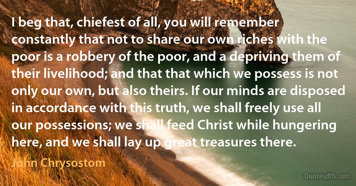 I beg that, chiefest of all, you will remember constantly that not to share our own riches with the poor is a robbery of the poor, and a depriving them of their livelihood; and that that which we possess is not only our own, but also theirs. If our minds are disposed in accordance with this truth, we shall freely use all our possessions; we shall feed Christ while hungering here, and we shall lay up great treasures there. (John Chrysostom)