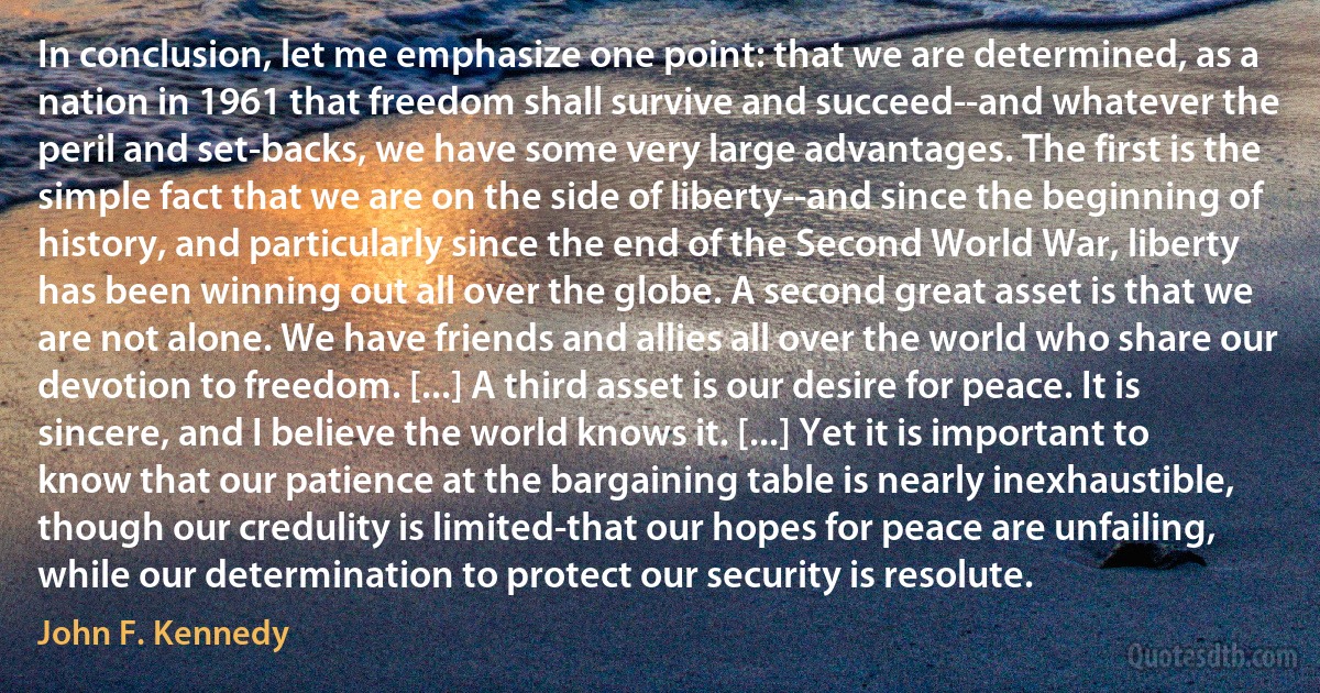 In conclusion, let me emphasize one point: that we are determined, as a nation in 1961 that freedom shall survive and succeed--and whatever the peril and set-backs, we have some very large advantages. The first is the simple fact that we are on the side of liberty--and since the beginning of history, and particularly since the end of the Second World War, liberty has been winning out all over the globe. A second great asset is that we are not alone. We have friends and allies all over the world who share our devotion to freedom. [...] A third asset is our desire for peace. It is sincere, and I believe the world knows it. [...] Yet it is important to know that our patience at the bargaining table is nearly inexhaustible, though our credulity is limited-that our hopes for peace are unfailing, while our determination to protect our security is resolute. (John F. Kennedy)