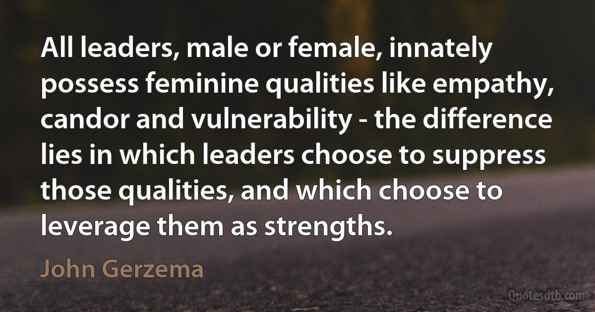 All leaders, male or female, innately possess feminine qualities like empathy, candor and vulnerability - the difference lies in which leaders choose to suppress those qualities, and which choose to leverage them as strengths. (John Gerzema)