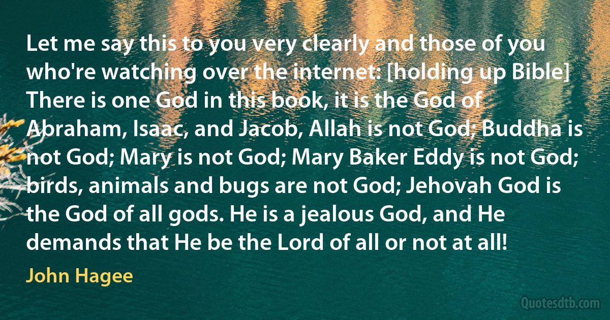 Let me say this to you very clearly and those of you who're watching over the internet: [holding up Bible] There is one God in this book, it is the God of Abraham, Isaac, and Jacob, Allah is not God; Buddha is not God; Mary is not God; Mary Baker Eddy is not God; birds, animals and bugs are not God; Jehovah God is the God of all gods. He is a jealous God, and He demands that He be the Lord of all or not at all! (John Hagee)