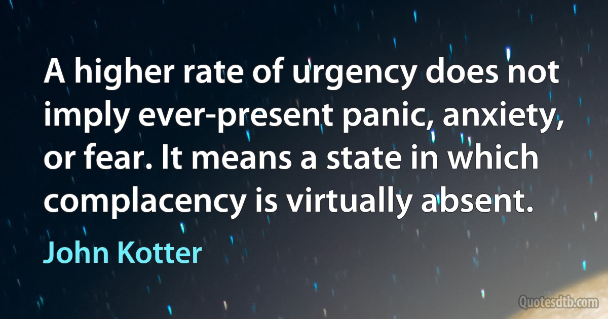 A higher rate of urgency does not imply ever-present panic, anxiety, or fear. It means a state in which complacency is virtually absent. (John Kotter)