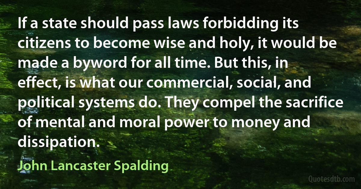 If a state should pass laws forbidding its citizens to become wise and holy, it would be made a byword for all time. But this, in effect, is what our commercial, social, and political systems do. They compel the sacrifice of mental and moral power to money and dissipation. (John Lancaster Spalding)