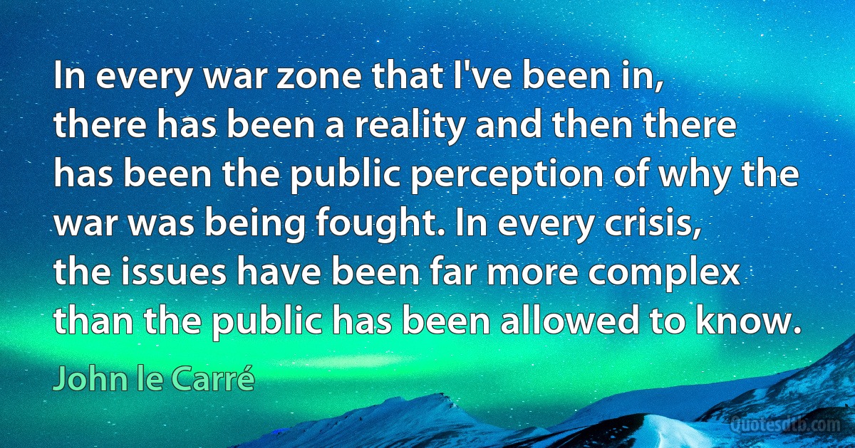 In every war zone that I've been in, there has been a reality and then there has been the public perception of why the war was being fought. In every crisis, the issues have been far more complex than the public has been allowed to know. (John le Carré)