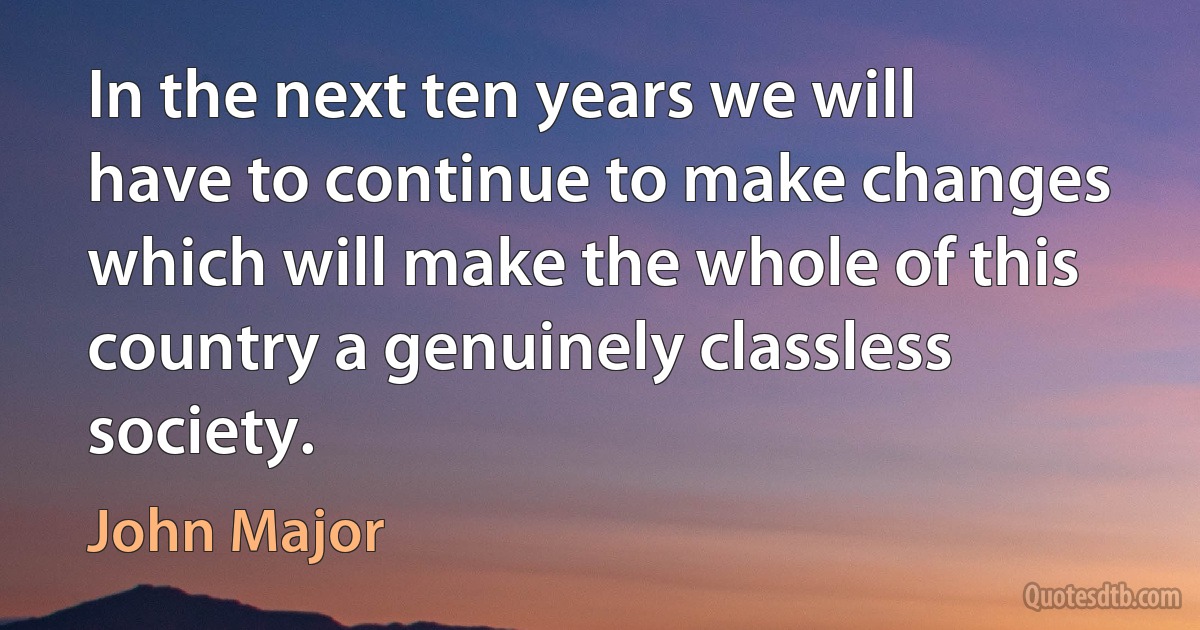 In the next ten years we will have to continue to make changes which will make the whole of this country a genuinely classless society. (John Major)