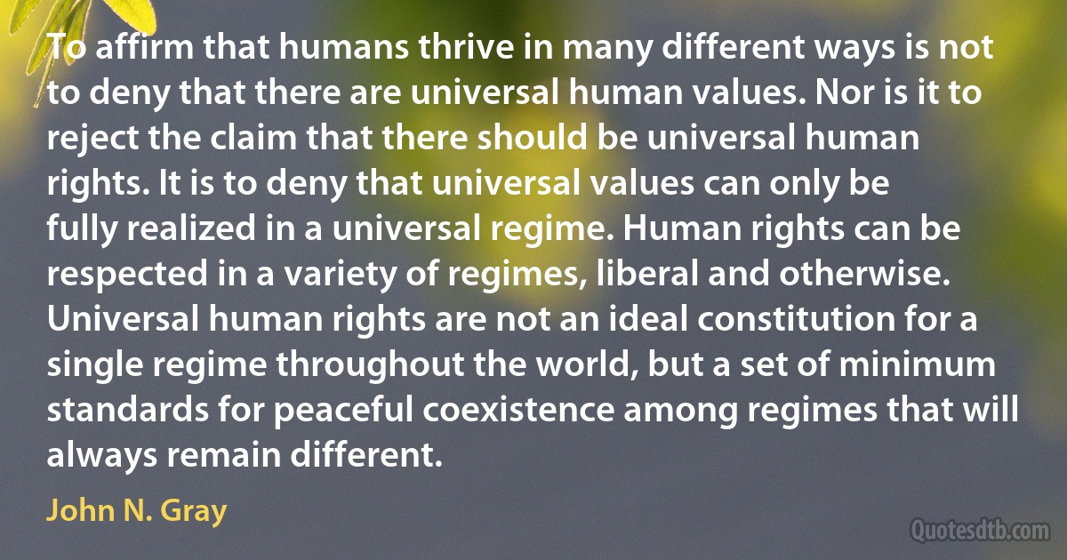 To affirm that humans thrive in many different ways is not to deny that there are universal human values. Nor is it to reject the claim that there should be universal human rights. It is to deny that universal values can only be fully realized in a universal regime. Human rights can be respected in a variety of regimes, liberal and otherwise. Universal human rights are not an ideal constitution for a single regime throughout the world, but a set of minimum standards for peaceful coexistence among regimes that will always remain different. (John N. Gray)