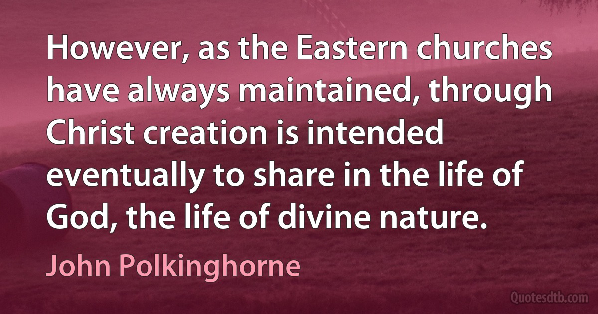 However, as the Eastern churches have always maintained, through Christ creation is intended eventually to share in the life of God, the life of divine nature. (John Polkinghorne)