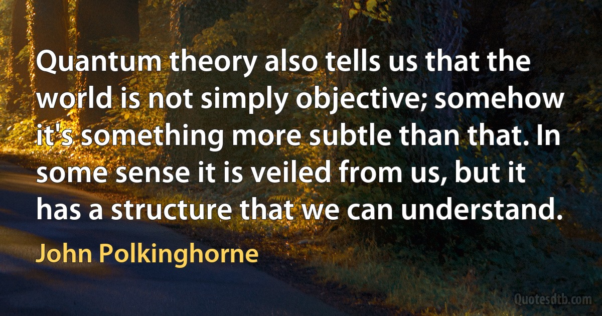 Quantum theory also tells us that the world is not simply objective; somehow it's something more subtle than that. In some sense it is veiled from us, but it has a structure that we can understand. (John Polkinghorne)